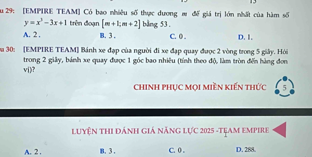 15
ău 29: [EMPIRE TEAM] Có bao nhiêu số thực dương m để giá trị lớn nhất của hàm số
y=x^3-3x+1 trên đoạn [m+1;m+2] bằng 53.
A. 2. B. 3. C. 0. D. 1.
u 30: [EMPIRE TEAM] Bánh xe đạp của người đi xe đạp quay được 2 vòng trong 5 giây. Hỏi
trong 2 giây, bánh xe quay được 1 góc bao nhiêu (tính theo độ, làm tròn đến hàng đơn
vị)?
cHINH PHỤC MọI MIềN KIẾN tHức 5
LUYỆN THI ĐÁNH GIÁ năNG LựC 2025 -TẠAM EMPIRE
A. 2. B. 3. C. 0. D. 288.