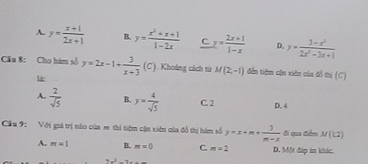 A. y= (x+1)/2x+1  B. y= (x^2+x+1)/1-2x  C. y= (2x+1)/1-x  D. y= (3-x^2)/2x^2-3x+1 
Cầu 8: Cho hàm số y=2x-1+ 3/x+3  (C). Khoảng cách từ M(2,-1) đến tiệm cận xiên của đồ thị (C)
l*
A.  2/sqrt(5) 
B. y= 4/sqrt(5)  C. 2 D. 4
Cu 9: Với giá trị nào của m thi tiệm cận xiên của đồ thị hàm số y=x+m+ 3/m-x  di qua điểm M(k2)
A. m=1 B. m=0 C m=2 D. Một đáp in khác.
2x^2-2x