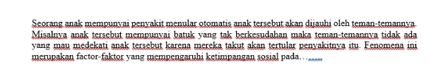 Seorang anak mempunyai penyakit menular otomatis anak tersebut akan dijauhi oleh teman-temannya 
Misalnya anak tersebut mempunvai batuk yang tak berkesudahan maka teman-temannva tidak ada 
yang mau medekati anak tersebut karena mereka takut akan tertular penvakitnya itu. Fenomena ini 
merupakan factor-faktor yang mempengaruhi ketimpangan sosial pada…..