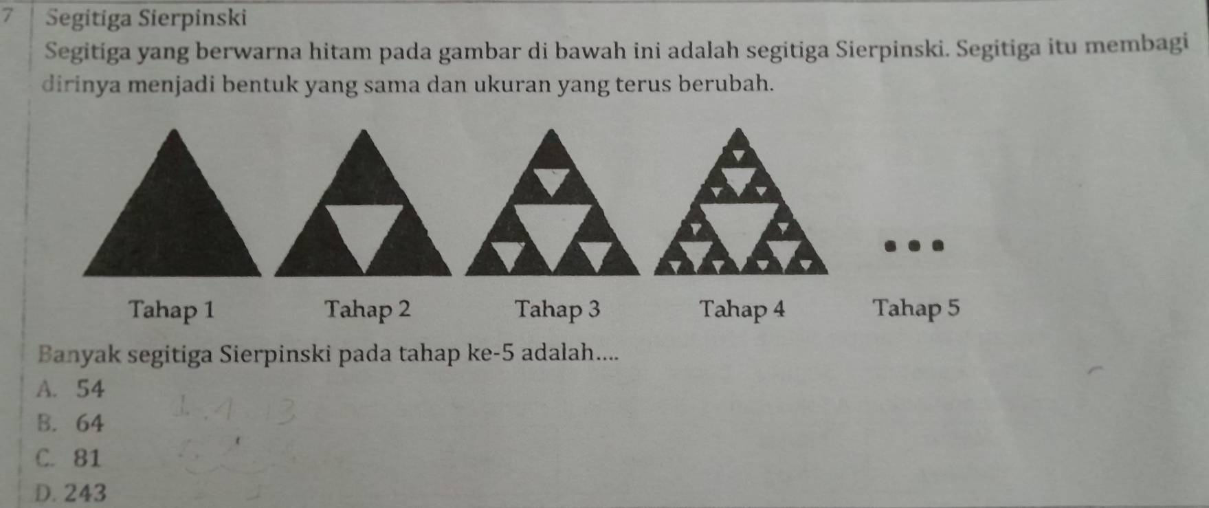 Segitiga Sierpinski
Segitiga yang berwarna hitam pada gambar di bawah ini adalah segitiga Sierpinski. Segitiga itu membagi
dirinya menjadi bentuk yang sama dan ukuran yang terus berubah.
Tahap 1 Tahap 2 Tahap 3 Tahap 4 Tahap 5
Banyak segitiga Sierpinski pada tahap ke -5 adalah....
A. 54
B. 64
C. 81
D. 243