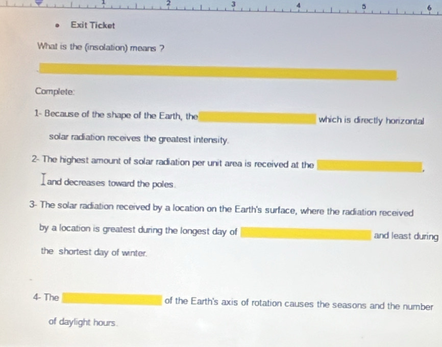 2
3
4
5
6 
Exit Ticket 
What is the (insolation) means ? 
Complete: 
1- Because of the shape of the Earth, the which is directly horizontal 
solar radiation receives the greatest intensity. 
2- The highest amount of solar radiation per unit area is received at the 
and decreases toward the poles. 
3- The solar radiation received by a location on the Earth's surface, where the radiation received 
by a location is greatest during the longest day of and least during 
the shortest day of winter. 
4- The of the Earth's axis of rotation causes the seasons and the number 
of daylight hours.