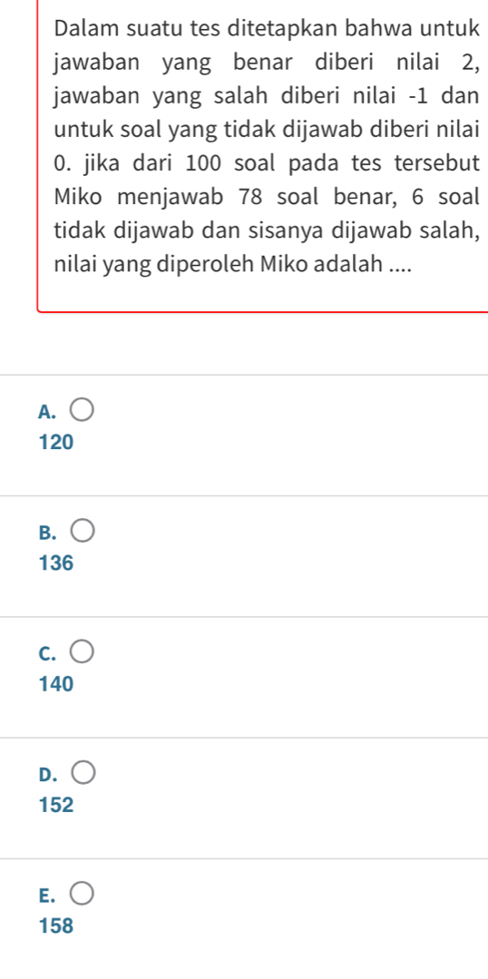 Dalam suatu tes ditetapkan bahwa untuk
jawaban yang benar diberi nilai 2,
jawaban yang salah diberi nilai -1 dan
untuk soal yang tidak dijawab diberi nilai
0. jika dari 100 soal pada tes tersebut
Miko menjawab 78 soal benar, 6 soal
tidak dijawab dan sisanya dijawab salah,
nilai yang diperoleh Miko adalah ....
A.
120
B.
136
C.
140
D.
152
E.
158