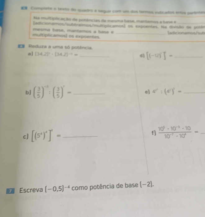 Complete o texto do quadro a séqule com um dos termos indicados entre partetes 
Na multiplicação de posências de mesma base, manteros a base e_ 
(adicionamos/subtraimos/multíplicamos) os expoentes. Na divisão de potês 
mesma base, mantemos a basé e _Íadicionamos/sub 
multiplicamos) os expoentes. 
Reduza a uma só potência. 
a] [34,2]^3· (34,2)^-5= _d] [(-12)^7]^0= _ 
b] ( 3/5 )^-3:( 3/5 )^7= _ 
e] 4^(2^3):(4^2)^3= _ 
c] [(5^4)^4]^4= _ 
f]  (10^5· 10^(-3)· 10)/10^(-7)· 10^4 = _ 
Escreva (-0,5)^-4 como potência de base (−2).