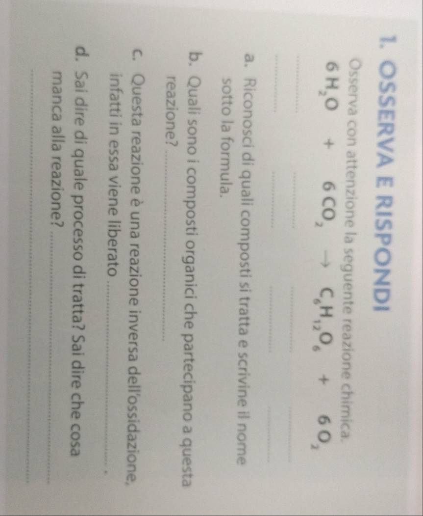 OSSERVA E RISPONDI 
Osserva con attenzione la seguente reazione chimica.
6H_2O+6CO_2to C_6H_12O_6+6O_2
_ 
_ 
_ 
_ 
_ 
_ 
_ 
_ 
a. Riconosci di quali composti si tratta e scrivine il nome 
sotto la formula. 
b. Quali sono i composti organici che partecipano a questa 
reazione?_ 
c. Questa reazione è una reazione inversa dell'ossidazione, 
infatti in essa viene liberato_ 
d. Sai dire di quale processo di tratta? Sai dire che cosa 
manca alla reazione?_ 
_