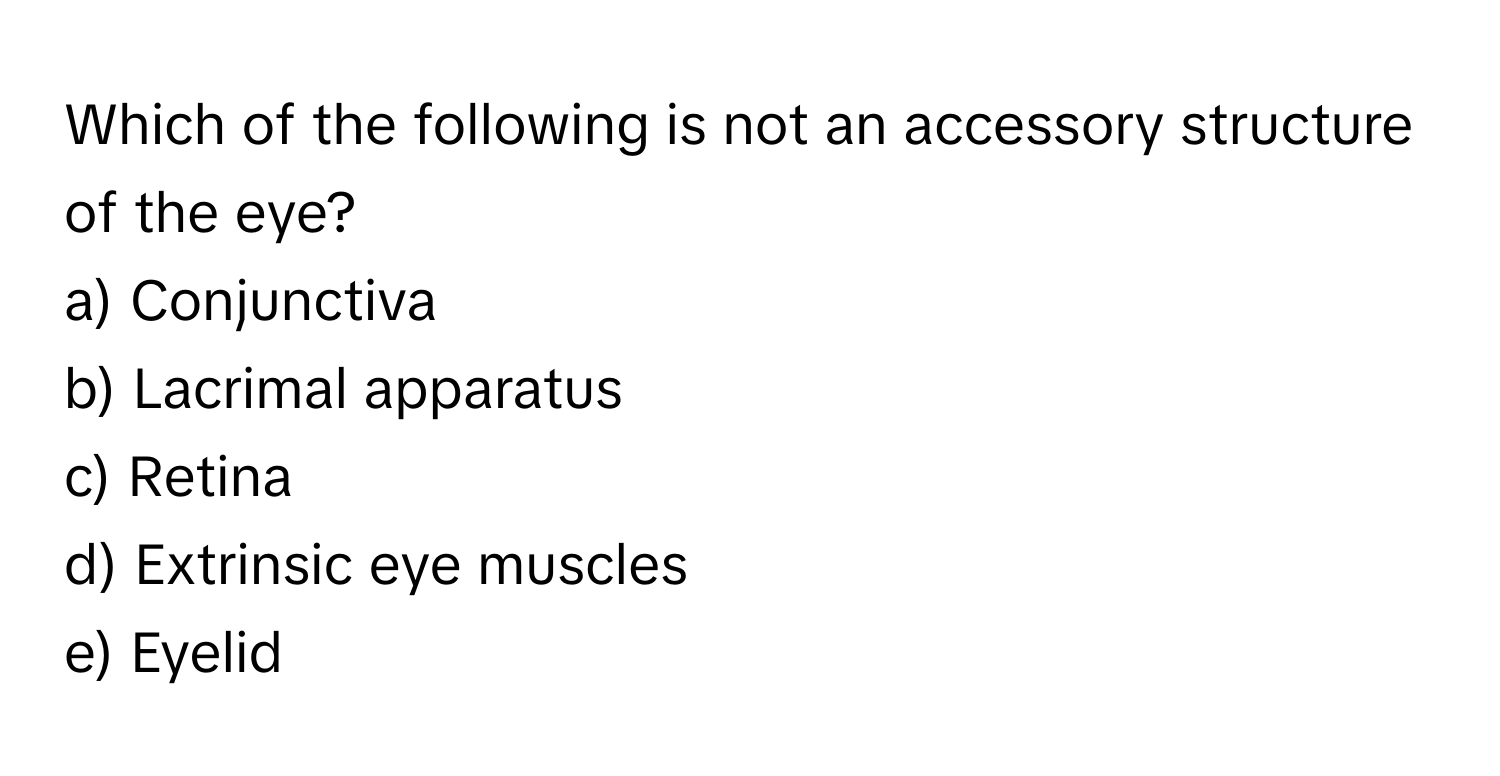 Which of the following is not an accessory structure of the eye?

a) Conjunctiva 
b) Lacrimal apparatus 
c) Retina 
d) Extrinsic eye muscles 
e) Eyelid