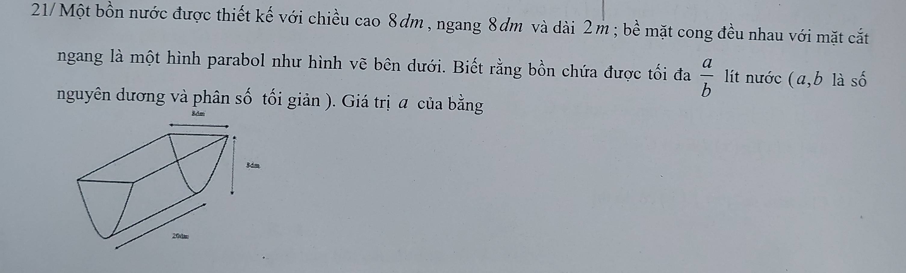 21/Một bồn nước được thiết kế với chiều cao 8dm , ngang 8ơm và dài 2m; bề mặt cong đều nhau với mặt cắt 
ngang là một hình parabol như hình vẽ bên dưới. Biết rằng bồn chứa được tối đa  a/b  lít nước (a, b là số 
nguyên dương và phân số tối giản ). Giá trị a của bằng