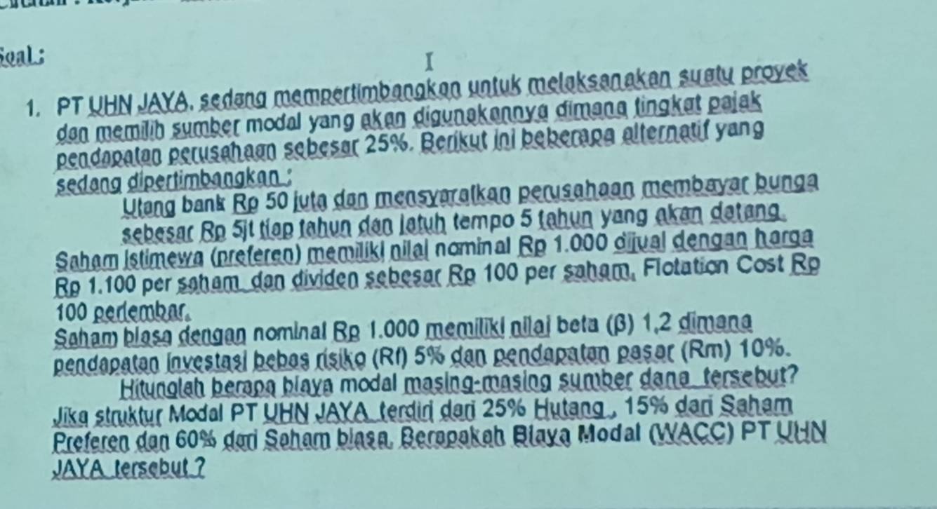 oaL ; 
1. PT UHN JAYA, sedang mempertimbangkan untuk melaksanakan sugty proyek 
dan memilih sumber modal yang akan digunakannya dimana tingket pajak 
pendapatan perusahaan sebesar 25%. Berikut ini beberana alternatif yang 
sedang dipertimbangkan : 
Ulang bank Rp 50 juta dan mensyaralkan perusahaan membayar bunga 
sebesar Rp 5jt tiap tahun dan latuḥ tempo 5 tahun yang akan datang. 
Saham Istimewa (preferen) memiliki nilal nominal Rp 1.000 dijual dengan harga
Rp 1.100 per saham dan dividen sebesar Rp 100 per saham, Flotation Cost Rp
100 perlembar. 
Saham blasa dengan nominal Rp 1.000 memiliki nilaj beta (β) 1,2 dimana 
pendapatan investasi bebas rísiko (RI) 5% dan pendapatan pasor (Rm) 10%. 
Hitunglah berapa blaya modal masing-masing sumber dana, tersebut? 
Jika struktur Modal PT UHN JAYA terdiri dari 25% Hutang , 15% dari Saham 
Preferen dan 60% dari Søham blasa, Berapakah Blaya Modal (WACC) PT UHN 
JAYA tersebut ?