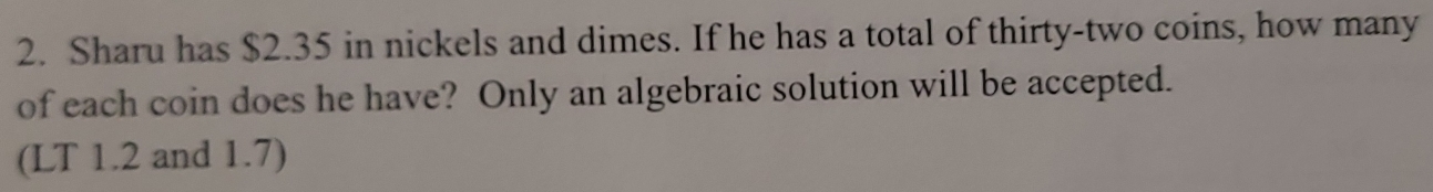 Sharu has $2.35 in nickels and dimes. If he has a total of thirty-two coins, how many 
of each coin does he have? Only an algebraic solution will be accepted. 
(LT 1.2 and 1.7)