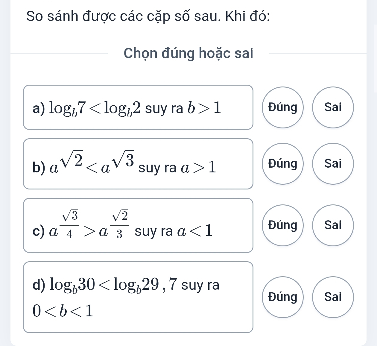 So sánh được các cặp số sau. Khi đó:
Chọn đúng hoặc sai
a) log _b7 suy ra b>1 Đúng Sai
b) a^(sqrt(2)) suy ra a>1
Đúng Sai
c) a^(frac sqrt(3))4>a^(frac sqrt(2))3 suy ra a<1</tex> 
Đúng Sai
d) log _b30 y ra
Đúng Sai
0