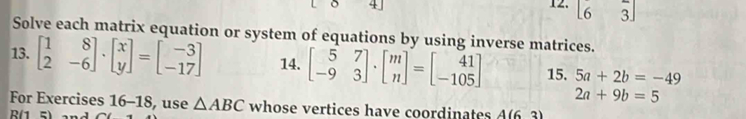 + 12. beginbmatrix 6&3 6&3endbmatrix
Solve each matrix equation or system of equations by using inverse matrices. 
13. beginbmatrix 1&8 2&-6endbmatrix · beginbmatrix x yendbmatrix =beginbmatrix -3 -17endbmatrix 14. beginbmatrix 5&7 -9&3endbmatrix · beginbmatrix m nendbmatrix =beginbmatrix 41 -105endbmatrix 15. 5a+2b=-49
2a+9b=5
For Exercises 16-18, use △ ABC whose vertices have coordinates A(6. 3)
R(1 5)