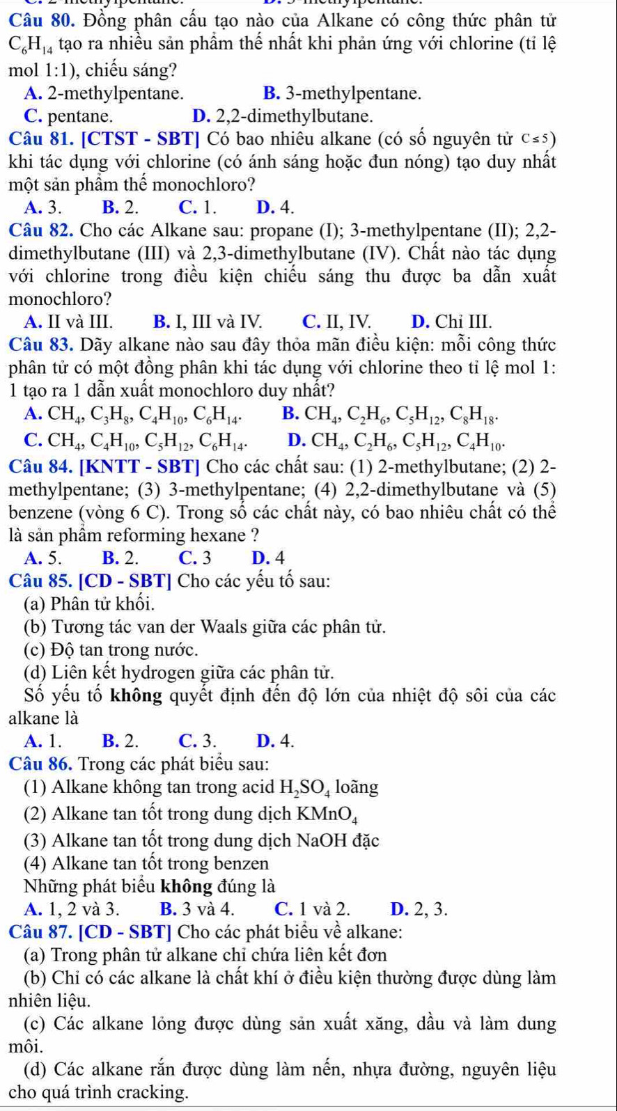 Đồng phân cấu tạo nào của Alkane có công thức phân tử
C_6H_14 tạo ra nhiều sản phẩm thế nhất khi phản ứng với chlorine (tỉ lệ
mol 1:1) , chiếu sáng?
A. 2-methylpentane. B. 3-methylpentane.
C. pentane. D. 2,2-dimethylbutane.
Câu 81. [CTST - SBT] Có bao nhiêu alkane (có số nguyên tử C≤ 5)
khi tác dụng với chlorine (có ánh sáng hoặc đun nóng) tạo duy nhất
một sản phầm thế monochloro?
A. 3. B. 2. C. 1. D. 4.
Câu 82. Cho các Alkane sau: propane (I); 3-methylpentane (II); 2,2-
dimethylbutane (III) và 2,3-dimethylbutane (IV). Chất nào tác dụng
với chlorine trong điều kiện chiếu sáng thu được ba dẫn xuất
monochloro?
A. II và III. B. I, III và IV. C. II, IV. D. Chi III.
Câu 83. Dãy alkane nào sau đây thỏa mãn điều kiện: mỗi công thức
phân tử có một đồng phân khi tác dụng với chlorine theo tỉ lệ mol 1:
1 tạo ra 1 dẫn xuất monochloro duy nhất?
A. CH_4,C_3H_8,C_4H_10,C_6H_14. B. CH_4,C_2H_6,C_5H_12,C_8H_18.
C. CH_4,C_4H_10,C_5H_12,C_6H_14. D. CH_4,C_2H_6,C_5H_12,C_4H_10.
Câu 84. [KNTT - SBT] Cho các chất sau: (1) 2-methylbutane; (2) 2-
methylpentane; (3) 3-methylpentane; (4) 2,2-dimethylbutane và (5)
benzene (vòng 6 C). Trong số các chất này, có bao nhiêu chất có thể
là sản phầm reforming hexane ?
A. 5. B. 2. C. 3 D. 4
Câu 85. [CD - SBT] Cho các yếu tố sau:
(a) Phân tử khối.
(b) Tương tác van der Waals giữa các phân tử.
(c) Độ tan trong nước.
(d) Liên kết hydrogen giữa các phân tử.
Số yếu tố không quyết định đến độ lớn của nhiệt độ sôi của các
alkane là
A. 1. B. 2. C. 3. D. 4.
Câu 86. Trong các phát biểu sau:
(1) Alkane không tan trong acid H_2SO_4 loàng
(2) Alkane tan tốt trong dung dịch KMnO_4
(3) Alkane tan tốt trong dung dịch NaOH đặc
(4) Alkane tan tốt trong benzen
Những phát biểu không đúng là
A. 1, 2 và 3. B. 3 và 4. C. 1 và 2. D. 2, 3.
Câu 87. [CD - SBT] Cho các phát biểu về alkane:
(a) Trong phân tử alkane chỉ chứa liên kết đơn
(b) Chiỉ có các alkane là chất khí ở điều kiện thường được dùng làm
nhiên liệu.
(c) Các alkane lỏng được dùng sản xuất xăng, dầu và làm dung
môi.
(d) Các alkane rắn được dùng làm nến, nhựa đường, nguyên liệu
cho quá trình cracking.