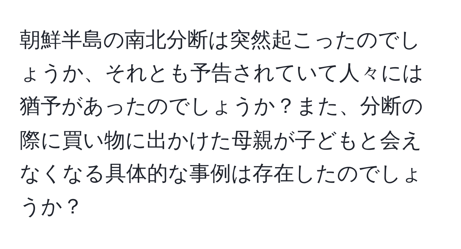 朝鮮半島の南北分断は突然起こったのでしょうか、それとも予告されていて人々には猶予があったのでしょうか？また、分断の際に買い物に出かけた母親が子どもと会えなくなる具体的な事例は存在したのでしょうか？