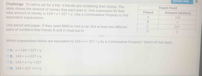 Question Help
Challenge To rent a car for a trip, 4 friends are combining their money. The
table shows the amount of money that each puts in. One expression for their
total amount of money is 143+x+227+y. Use a Commutative Property to find
equivalent expressions. 
Use pencil and paper. If they need $600 to rent a car, find at least two different
pairs of numbers that friends B and D must put in. 
Which expressions below are equivalent to 143+x+227+y by a Commutative Property? Select all that apply.
A. x+143+227+y
B. 143+x+227+y
C. 143+x+y+227
D. 143+227+x+y