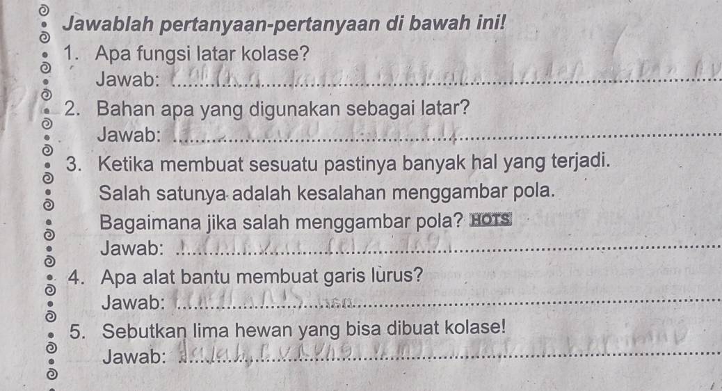 Jawablah pertanyaan-pertanyaan di bawah ini! 
1. Apa fungsi latar kolase? 
Jawab:_ 
2. Bahan apa yang digunakan sebagai latar? 
Jawab:_ 
3. Ketika membuat sesuatu pastinya banyak hal yang terjadi. 
Salah satunya adalah kesalahan menggambar pola. 
Bagaimana jika salah menggambar pola? Hots 
Jawab:_ 
4. Apa alat bantu membuat garis lurus? 
Jawab:_ 
5. Sebutkan lima hewan yang bisa dibuat kolase! 
Jawab: 
_