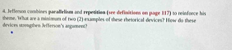 Jefferson combines parallelism and repetition (see definitions on page 117) to reinforce his 
theme. What are a minimum of two (2) examples of these rhetorical devices? How do these 
devices strengthen Jefferson's argument?