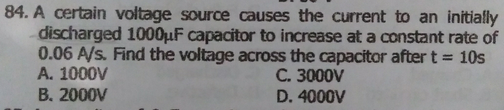 A certain voltage source causes the current to an initially
discharged 1000μF capacitor to increase at a constant rate of
0.06 A/s. Find the voltage across the capacitor after t=10s
A. 1000V C. 3000V
B. 2000V D. 4000V