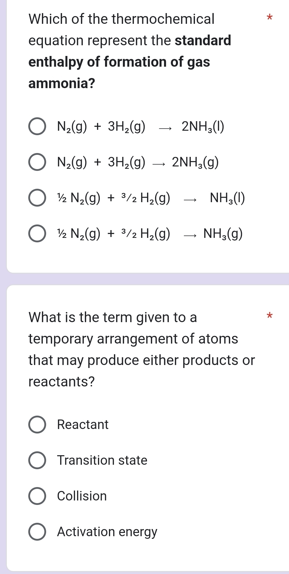 Which of the thermochemical
*
equation represent the standard
enthalpy of formation of gas
ammonia?
N_2(g)+3H_2(g)to 2NH_3(l)
N_2(g)+3H_2(g)to 2NH_3(g)
½ N_2(g)+^3/_2H_2(g)to NH_3(l)
½ N_2(g)+^3/_2H_2(g)to NH_3(g)
What is the term given to a
*
temporary arrangement of atoms
that may produce either products or
reactants?
Reactant
Transition state
Collision
Activation energy