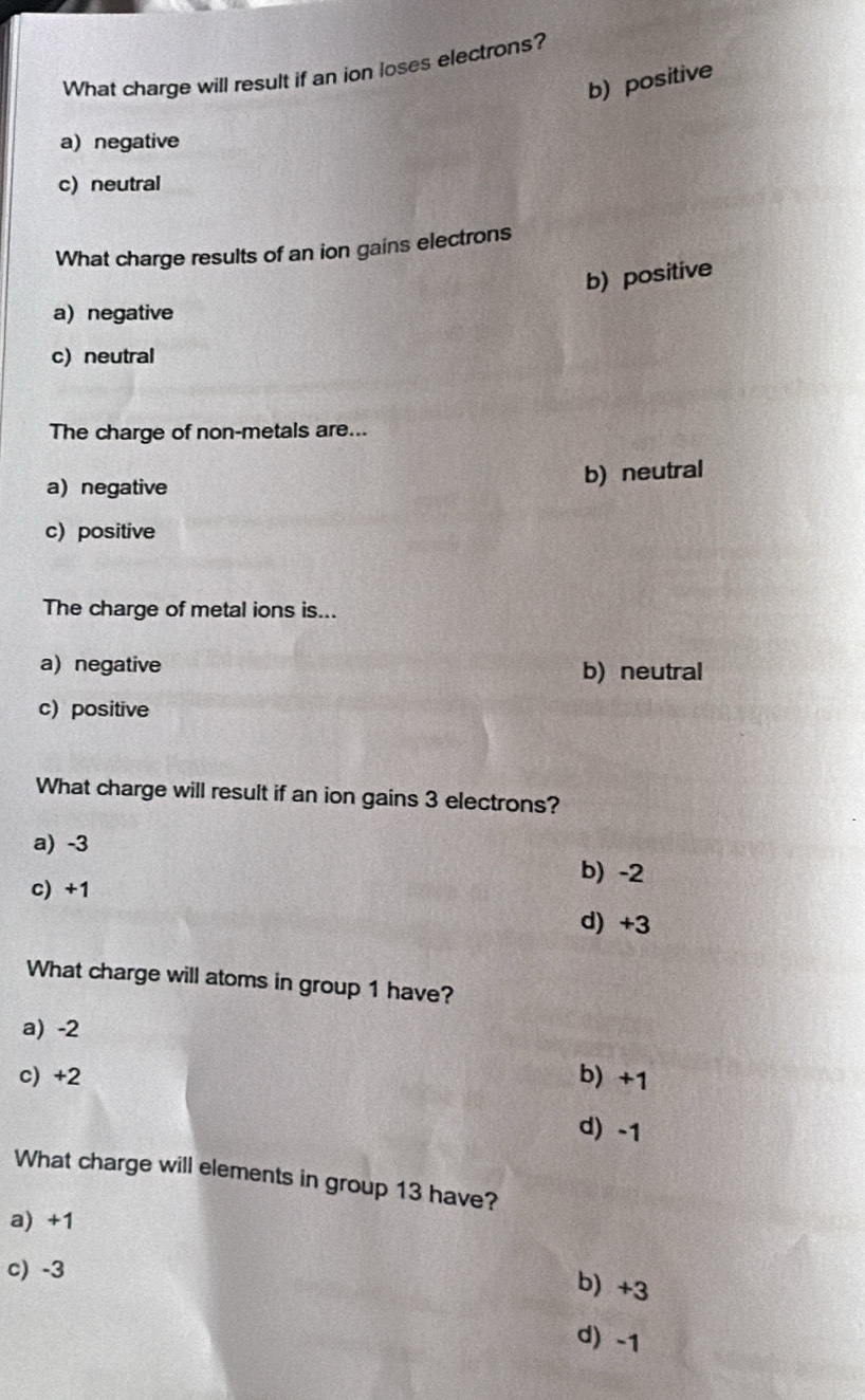 What charge will result if an ion loses electrons?
b) positive
a) negative
c) neutral
What charge results of an ion gains electrons
b) positive
a) negative
c) neutral
The charge of non-metals are...
a) negative
b) neutral
c) positive
The charge of metal ions is...
a)negative b) neutral
c) positive
What charge will result if an ion gains 3 electrons?
a) -3
b) -2
c) +1
d) +3
What charge will atoms in group 1 have?
a) -2
c) +2 b) +1
d) -1
What charge will elements in group 13 have?
a) +1
c) -3
b) +3
d) -1