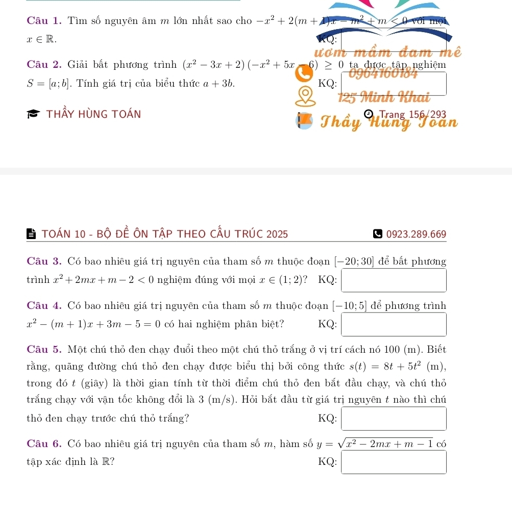 Tìm số nguyên âm m lớn nhất sao cho -x^2+2(m+1)x-m^2+m<0</tex>
x∈ R.
ư  o    m 
Câu 2. Giải bất phương trình (x^2-3x+2)(-x^2+5x = -6)≥ 0 ta được tập nghiệm
S=[a;b]. Tính giá trị của biểu thức a+3b. KQ:
Turun
thầy Hùng toán
Thầy Hhạng 156/293
TOÁN 10 - Bộ ĐÊ ÔN TậP THEO CẤU TRÚC 2025 0923.289.669
Câu 3. Có bao nhiêu giá trị nguyên của tham số m thuộc đoạn [-20;30] để bất phương
trình x^2+2mx+m-2<0</tex> nghiệm đúng với mọi x∈ (1;2) ? KQ:
x_ □ /□  
Câu 4. Có bao nhiêu giá trị nguyên của tham số m thuộc đoạn [-10;5] để phương trình
x^2-(m+1)x+3m-5=0 có hai nghiệm phân biệt? KQ: □
Câu 5. Một chú thỏ đen chạy đuổi theo một chú thỏ trắng ở vị trí cách nó 100 (m). Biết
rằng, quãng đường chú thỏ đen chạy được biểu thị bởi công thức s(t)=8t+5t^2(m)
trong đó t (giây) là thời gian tính từ thời điểm chú thỏ đen bắt đầu chạy, và chú thỏ
trắng chạy với vận tốc không đổi là 3 (m/s). Hỏi bắt đầu từ giá trị nguyên t nào thì chú
thỏ đen chạy trước chú thỏ trắng? KQ: □
Câu 6. Có bao nhiêu giá trị nguyên của tham số m, hàm số y=sqrt(x^2-2mx+m-1) có
tập xác định là R? KQ: □