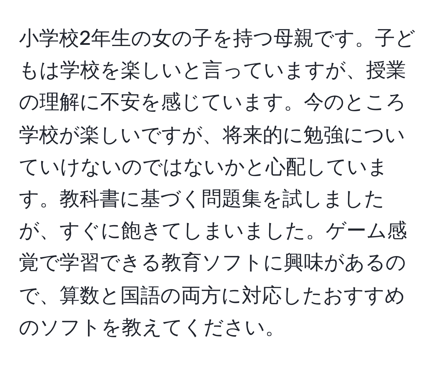 小学校2年生の女の子を持つ母親です。子どもは学校を楽しいと言っていますが、授業の理解に不安を感じています。今のところ学校が楽しいですが、将来的に勉強についていけないのではないかと心配しています。教科書に基づく問題集を試しましたが、すぐに飽きてしまいました。ゲーム感覚で学習できる教育ソフトに興味があるので、算数と国語の両方に対応したおすすめのソフトを教えてください。