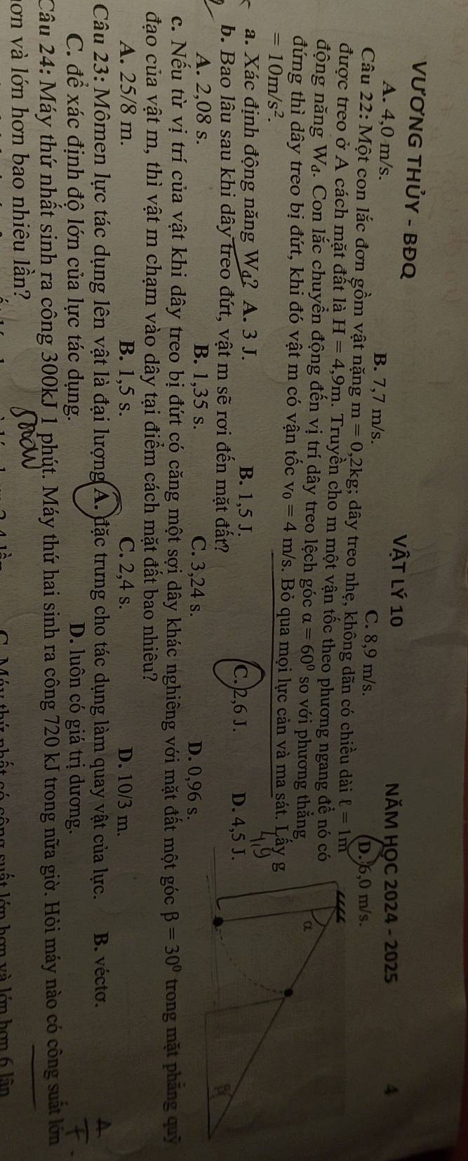 VƯƠNG THỦY - BĐQ
NĂM HOC 2024 - 2025 4
A. 4,0 m/s. B. 7,7 m/s. C. 8,9 m/s.
D. 6,0 m/s.
Câu 22: Một con lắc đơn gồm vật nặng m=0,2kg; dây treo nhẹ, không dãn có chiều dài ell =1m
được treo ở A cách mặt đất là H=4,9m. Truyền cho m một vận tốc theo phương ngang đề nó có
động năng Wạ. Con lắc chuyển động đến vị trí dây treo lệch góc alpha =60° so với phương thắng
đứng thì dây treo bị đứt, khi đó vật m có vận tốc v_0=4 m/s. Bỏ qua mọi lực cản và ma sát. Lâ
=10m/s^2.
a. Xác định động năng Wa? A. 3 J. B. 1,5 J. C.2,6 J. D. 4,5 J.
b. Bao lâu sau khi dây treo đứt, vật m sẽ rơi đến mặt đất?
A. 2,08 s. B. 1,35 s. C. 3,24 s. D. 0,96 s.
c. Nếu từ vị trí của vật khi dây treo bị đứt có căng một sợi dây khác nghiêng với mặt đất một góc beta =30° trong mặt phăng quỹ
đạo của vật m, thì vật m chạm vào dây tại điểm cách mặt đất bao nhiêu?
A. 25/8 m. B. 1,5 s. C. 2,4 s. D. 10/3 m.
Câu 23: Mômen lực tác dụng lên vật là đại lượng(A. đặc trưng cho tác dụng làm quay vật của lực. B. vécto.
C. để xác định độ lớn của lực tác dụng. D. luôn có giá trị dương.
Câu 24: Máy thứ nhất sinh ra công 300kJ 1 phút. Máy thứ hai sinh ra công 720 kJ trong nữa giờ. Hỏi máy nào có công suất lớn
ơn và lớn hơn bao nhiêu lần?
s uất lớn hơn và lớn hơn 6 lần