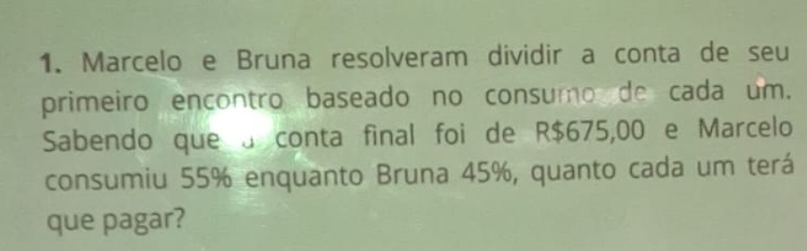 Marcelo e Bruna resolveram dividir a conta de seu 
primeiro encontro baseado no consumo de cada um. 
Sabendo que a conta final foi de R$675,00 e Marcelo 
consumiu 55% enquanto Bruna 45%, quanto cada um terá 
que pagar?