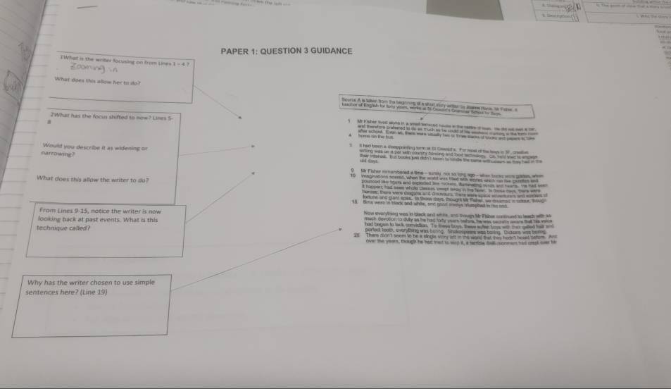 '”
PAPER 1: QUESTION 3 GUIDANCE
TWhat is the writer focusing on from Lines
Zooming in
What does this alow her to do 
2What has the focus shifted to now? Lines 5 -
a
hows nn this hus
ll had been a cooppranting surm at t Gawold s. For moel of tas boys in 17, crt
narrowing?
Would you describe it as widening or ther inorees. Tat books jn ditn't seam to ondle the same with ous as may had in 
wming was on is par with countty bering and hod whmass ce hand sas io wh 
und days
1 
What does this allow the writer to do? pruncod Ske toors and eeploded Se mchan. Burnading surh and heans. He had tom 
t hassen; had seen whole shenses wept wway in the baver. In deose das, there were
hurces, ther were dragare and d nusoun tae was ws a e s and suthers 
iortune and glan spes. In thuee diys, Thought tle Fales, we a e amed is sour, sowd
sl fime were in black and white, and good awys mupioed in the end
From Lines 9-15, notice the writer is now Now everything was in black and whie, and though Mr Fisbes contrued tn leach with as
much devobon in dvy as he had fory veers bafre, he was sectery aware thal he vcs
looking back at past events. What is this parfect toath, everything was hunng. Shakespeses was baring. Dickoes was banes
had begon to lack conviction. To theye boes, these suler toee with ther qelled har and
technique called? 20 There olde 't seem to be a slagwe werk left in the woed hut sas hoon't bould 1e1017 T
over the years, though he had wast to mod it, a tamisie dell conmer had crest ovr te
Why has the writer chosen to use simple
sentences here? (Line 19)