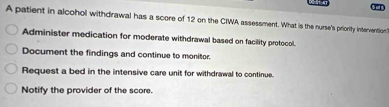 00:01:47 5 of 5
A patient in alcohol withdrawal has a score of 12 on the CIWA assessment. What is the nurse's priority intervention?
Administer medication for moderate withdrawal based on facility protocol.
Document the findings and continue to monitor.
Request a bed in the intensive care unit for withdrawal to continue.
Notify the provider of the score.