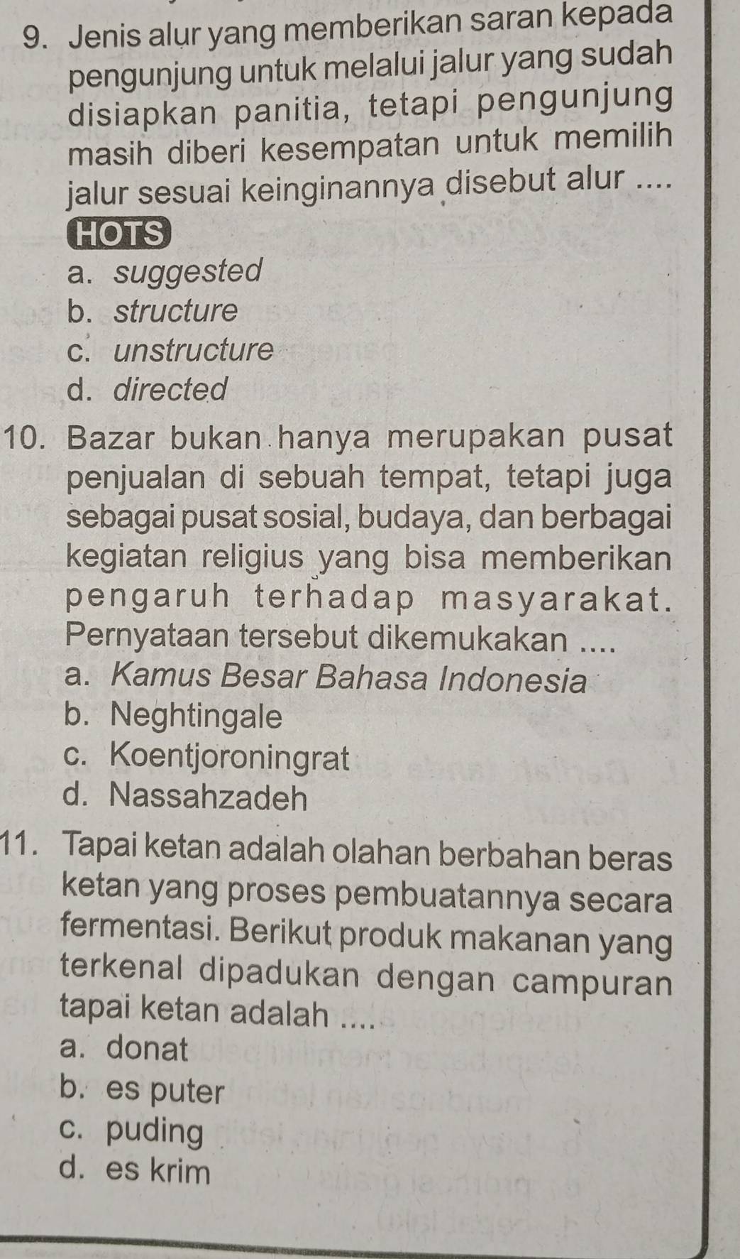 Jenis alur yang memberikan saran kepada
pengunjung untuk melalui jalur yang sudah
disiapkan panitia, tetapi pengunjung
masih diberi kesempatan untuk memilih
jalur sesuai keinginannya disebut alur ....
HOTS
a. suggested
b. structure
c. unstructure
d. directed
10. Bazar bukan hanya merupakan pusat
penjualan di sebuah tempat, tetapi juga
sebagai pusat sosial, budaya, dan berbagai
kegiatan religius yang bisa memberikan
pengaruh terhadap masyarakat.
Pernyataan tersebut dikemukakan ....
a. Kamus Besar Bahasa Indonesia
b. Neghtingale
c. Koentjoroningrat
d. Nassahzadeh
11. Tapai ketan adalah olahan berbahan beras
ketan yang proses pembuatannya secara
fermentasi. Berikut produk makanan yang
terkenal dipadukan dengan campuran
tapai ketan adalah ....
a. donat
b. es puter
c. puding
d. es krim