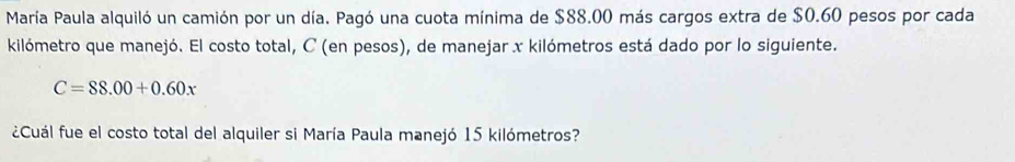 María Paula alquiló un camión por un día. Pagó una cuota mínima de $88.00 más cargos extra de $0.60 pesos por cada 
kilómetro que manejó. El costo total, C (en pesos), de manejar x kilómetros está dado por lo siguiente.
C=88.00+0.60x
¿Cuál fue el costo total del alquiler si María Paula manejó 15 kilómetros?