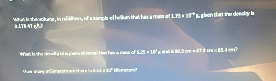 What is the volume, in milliliters, of a sample of helium that has a mass of 1.73* 10^(-3) g, given that the density is
0.178 47 g/L? 
What is the density of a piece of metal that has a mass of 6.25* 10^5 gand is 92.5cm* 47.3cm* 85.4cm 2 
How many millimeters are there in 5.12* 10^5 kilometers?