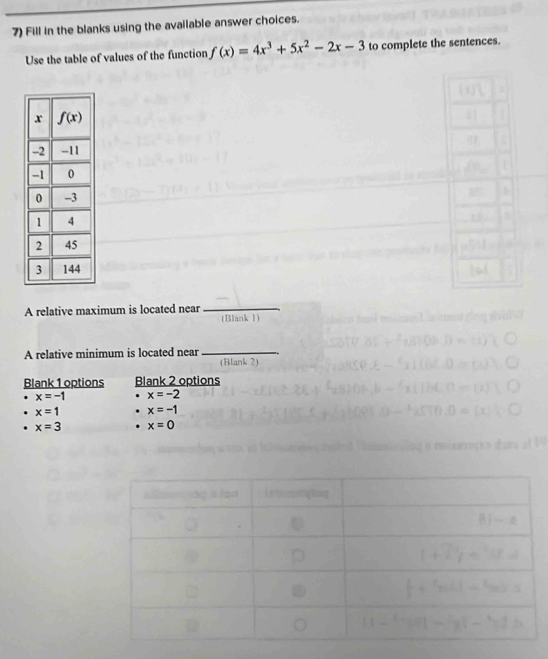 Fill in the blanks using the available answer choices.
Use the table of values of the function f(x)=4x^3+5x^2-2x-3 to complete the sentences.
A relative maximum is located near_
(Blank 1)
A relative minimum is located near_
(Blank 2)
Blank 1 options Blank 2 options
x=-1
x=-2
x=1
x=-1
x=3. x=0