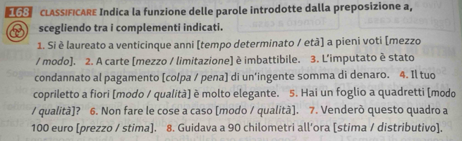 LASSIFICARE Indica la funzione delle parole introdotte dalla preposizione a, 
scegliendo tra i complementi indicati. 
1. Si è laureato a venticinque anni [tempo determinato / età] a pieni voti [mezzo 
/ modo]. 2. A carte [mezzo / limitazione] è imbattibile. 3. L'imputato è stato 
condannato al pagamento [colpa / pena] di un’ingente somma di denaro. 4. Il tuo 
copriletto a fiori [modo / qualità] è molto elegante. 5. Hai un foglio a quadretti [modo 
/ qualità]? 6. Non fare le cose a caso [modo / qualità]. 7. Venderò questo quadro a
100 euro [prezzo / stima]. 8. Guidava a 90 chilometri all’ora [stima / distributivo].