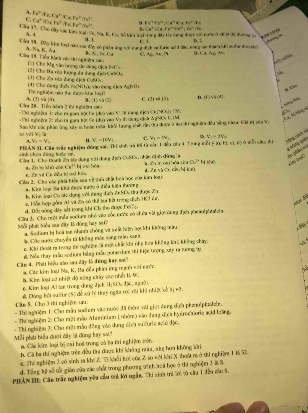 A. Fe^(2+)/Fe: B. Fe^(3+)/Fe^(2+);Cu^(3+)/Cu;Fe^(3+)/Fe
C. Cu^(2+)/Cu Cu^(2+)/Cu;Fe^(3+)/Fe^(2+).
Fe^(2+)/Fe;Fe^(3+)/Fe^(2+).
D. Cu^(2+)/Cu:Fe^(3+)/Fe^(2+);Fe^(2+)/Fe
Câu 17. Cho dãy các kim loại: Fe, Na,K K. Ca. Số kim loại trong dãy tác dụng được với nước ở nhiệt độ thường to kim loại
A. 4. B. 1. phưong in
C. 3. D. 2.
Cầu 18. Dãy kim loại nào sau đây có phản ứng với dung dịch sulfuric acid đặc, nóng tạo thành khí sulfur đioxide?
A. Na, K, Au. B、 Al, Fe,Cu C. Ag,Au,PL D. Cu,Ag Au.

eo(II) suífide.
Cầu 19. Tiến hành các thí nghiệm sau:  
(1) Cho Mg vào lượng dư dung dịch FeCl.
(2) Cho Ba vào lượng dư dung dịch CuSO₄.
(3)  Cho Zn vào dung dịch CuSO_4
(4) Cho dung dịch Fe(NO₃)₂ vào dung didhAgNO_3.
D. Kěm.
Thí nghiệm nào thu được kim loại?
A. (3) và (4). B. (1) và (2). C. (2) và (3). D. (1) va(4).
Câu 20. Tiến hành 2 thí nghiệm sau:
, nóng chây
-Thí nghiệm 1: cho m gam bột Fe (dư) vào V_1 lít dung dịch Cu(NO_3)_2 IM. Ch
-Thí nghiệm 2: cho m gam bột Fe (dư) vào V_2 lit dung dịch . AgNO_3 0,1M.
Ca, Ai băng cả
Sau khi các phản ứng xây ra hoàn toàn, khối lượng chất rấn thu được ở hai thí nghiệm đều bằng nhau. Giá trị của V;
so với V_2la
A. V_1=V_2. B. V_1=10V_2. C. V_1=5V_2. D. V_1=2V_2.
PHẢN II. Câu trắc nghiệm đủng sai. Thí sinh trả lời từ câu 1 đến câu 4. Trong mỗi ya),b),c),d) ở mỗi câu, thí bảng cách nà
g nóng quận
sinh chọn đũng hoặc sai.
Câu 1. Cho thanh Zn tác dụng với dung dịch CuSO_4 1, nhận định đủng là:
ện phân nó
a. Zn bị khử còn Cu^(2+) bị oxi hóa. b. Zn bị oxi hóa còn Cu^(2+) bị khử.
kim loại?
c. Zn và Cu đều bị oxi hóa. d. Zn và Cu đều bị khử.
Câu 2. Cho các phát biểu sau về tính chất hoá học của kim loại:
a. Kim loại Ba khử được nước ở điều kiện thường.
b. Kim loại Cu tác dụng với dụng dịch ZnSO₄ thu được Zn.
được điễ
e. Hỗn hợp gồm Al và Zn có thể tan hết trong dịch HCl dư.
d. Đốt nóng dây sắt trong khí Cl₂ thu được FeCl₂.
Câu 3. Cho một mầu sodium nhó vào cốc nước có chứa vài giọt dung dịch phenolphtalein.
Mỗi phát biểu sau đây là đủng hay sai?
a. Sodium bị hoà tan nhanh chóng và xuất hiện bọt khí không màu.
day
b. Cốc nước chuyển từ không màu sang màu xanh.
e. Khí thoát ra trong thí nghiệm là một chất khí nhẹ hơn không khí; không cháy.
và 
d. Nếu thay mẫu sodium bằng mẫu potassium thì hiện tượng xảy ra tương tự.
Câu 4. Phát biểu nào sau đây là đúng hay sai?
a. Các kim loại Na, K, Ba đều phản ứng mạnh với nước.
thể
b. Kim loại có nhiệt độ nóng chảy cao nhất là W.
e. Kim loại Al tan trong dung dịch H_2SO_4 đặc, nguội.
、.
d. Dùng bột sulfur (S) đề xử lý thuỷ ngân rơi vãi khi nhiệt kế bị vỡ.
Câu 5. Cho 3 thí nghiệm sau:
- Thỉ nghiệm 1: Cho mầu sodium vào nước đã thêm vài giọt dung dịch phenolphtalein.
- Thí nghiệm 2: Cho một mẫu Aluminium ( nhôm) vào dung dịch hydrochloric acid loãng.
- Thí nghiệm 3: Cho một mẫu đồng vào dung dịch sulfuric acid đặc.
Mỗi phát biểu dưới đây là đúng hay sai?
a. Các kim loại bị oxi hoá trong cả ba thí nghiệm trên.
b. Cả ba thí nghiệm trên đều thu được khí không màu, nhẹ hơn không khí.
c. Thí nghiệm 3 có sinh ra khí Z. Tỉ khối hơi của Z so với khí X thoát ra ở thí nghiệm 1 là 32.
d. Tổng hệ số tối giản của các chất trong phương trình hoá học ở thí nghiệm 3 là 8.
PHẢN III: Câu trắc nghiệm yêu cầu trả lời ngắn. Thí sinh trả lời từ câu 1 đến câu 6.