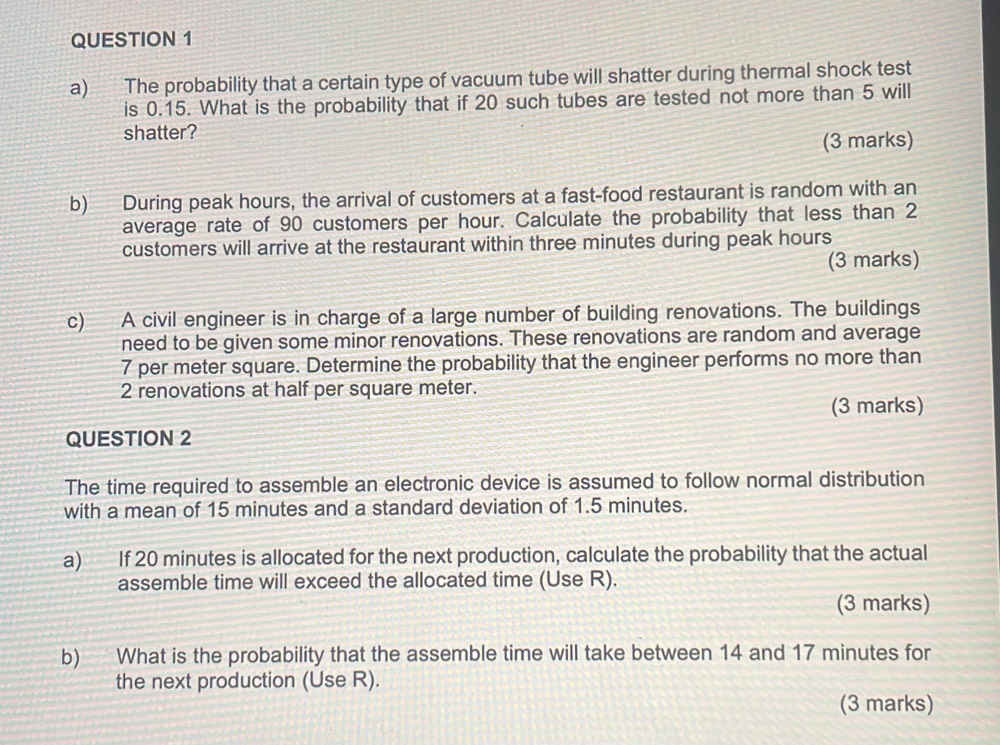 The probability that a certain type of vacuum tube will shatter during thermal shock test 
is 0.15. What is the probability that if 20 such tubes are tested not more than 5 will 
shatter? 
(3 marks) 
b) During peak hours, the arrival of customers at a fast-food restaurant is random with an 
average rate of 90 customers per hour. Calculate the probability that less than 2
customers will arrive at the restaurant within three minutes during peak hours
(3 marks) 
c) A civil engineer is in charge of a large number of building renovations. The buildings 
need to be given some minor renovations. These renovations are random and average
7 per meter square. Determine the probability that the engineer performs no more than
2 renovations at half per square meter. 
(3 marks) 
QUESTION 2 
The time required to assemble an electronic device is assumed to follow normal distribution 
with a mean of 15 minutes and a standard deviation of 1.5 minutes. 
a) If 20 minutes is allocated for the next production, calculate the probability that the actual 
assemble time will exceed the allocated time (Use R). 
(3 marks) 
b) What is the probability that the assemble time will take between 14 and 17 minutes for 
the next production (Use R). 
(3 marks)