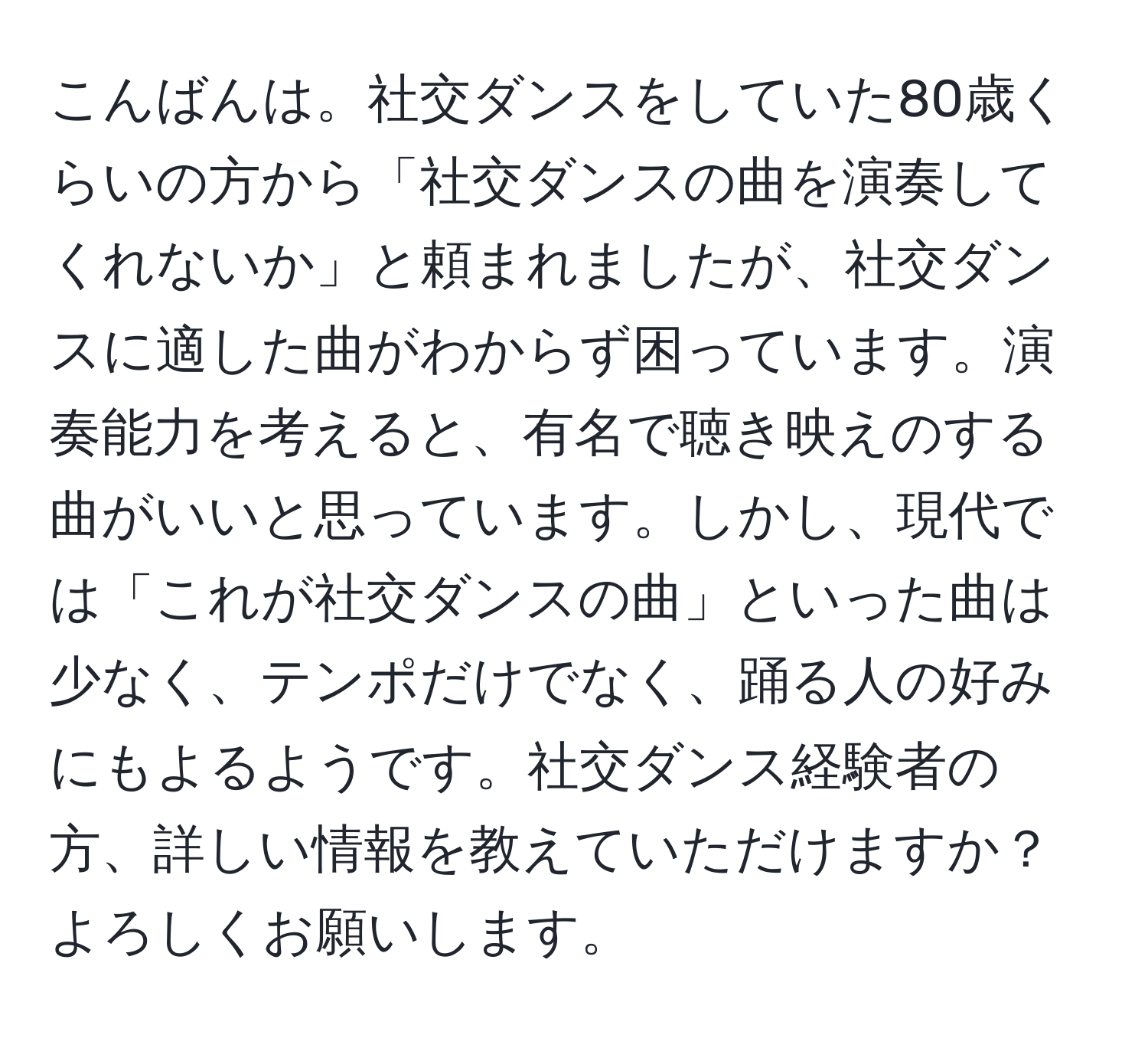 こんばんは。社交ダンスをしていた80歳くらいの方から「社交ダンスの曲を演奏してくれないか」と頼まれましたが、社交ダンスに適した曲がわからず困っています。演奏能力を考えると、有名で聴き映えのする曲がいいと思っています。しかし、現代では「これが社交ダンスの曲」といった曲は少なく、テンポだけでなく、踊る人の好みにもよるようです。社交ダンス経験者の方、詳しい情報を教えていただけますか？よろしくお願いします。