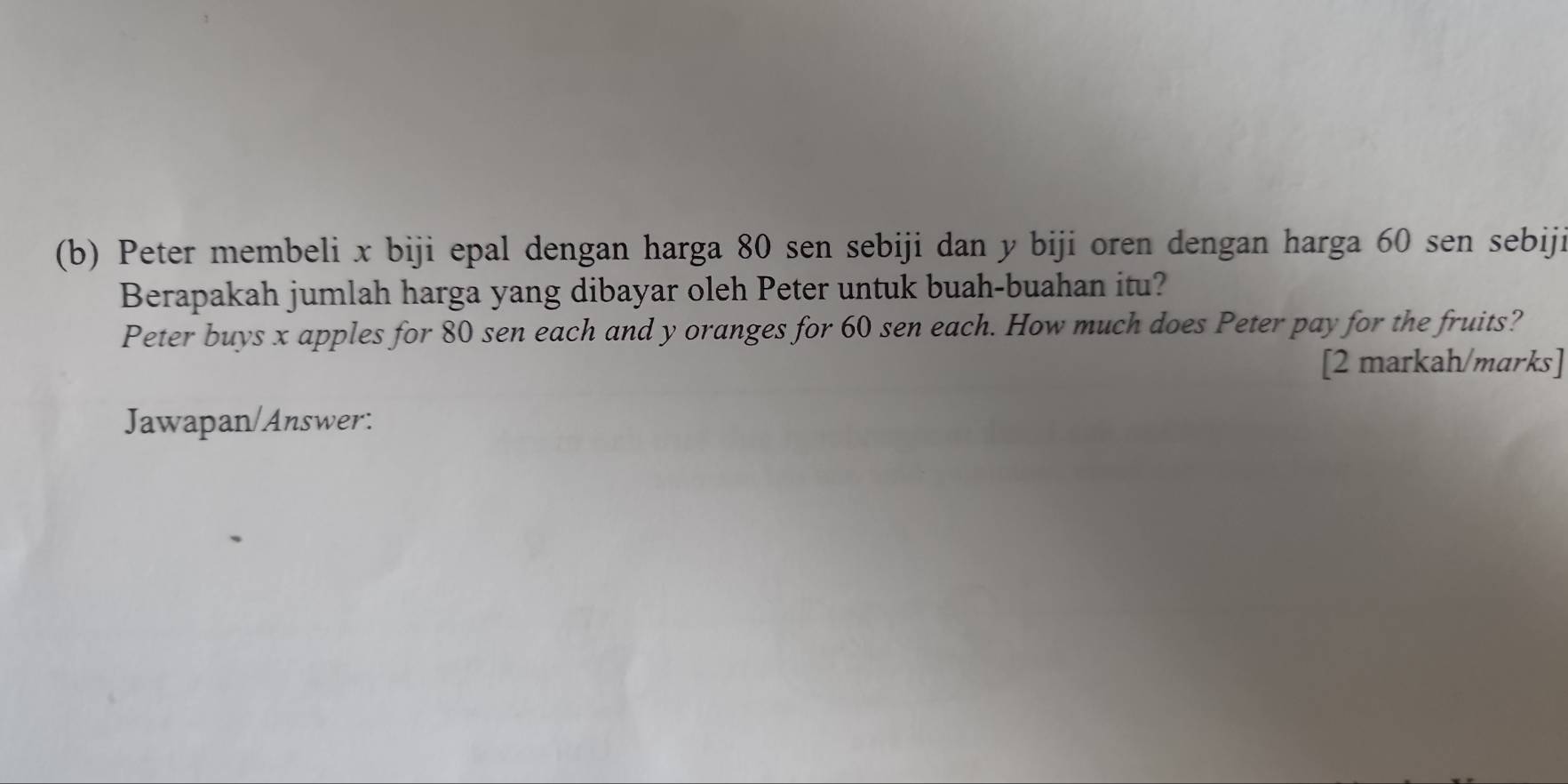 Peter membeli x biji epal dengan harga 80 sen sebiji dan y biji oren dengan harga 60 sen sebiji 
Berapakah jumlah harga yang dibayar oleh Peter untuk buah-buahan itu? 
Peter buys x apples for 80 sen each and y oranges for 60 sen each. How much does Peter pay for the fruits? 
[2 markah/marks] 
Jawapan/Answer: