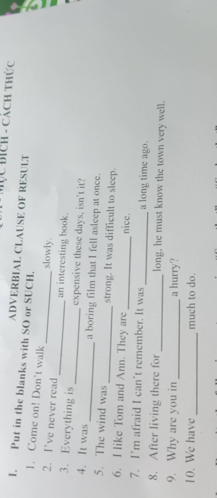 Mục Bích - Cách thức 
ADVERBIAL CLAUSE OF RESULT 
I. Put in the blanks with SO or SUCH. 
1. Come on! Don’t walk 
2. I’ve never read_ 
slowly. 
_an interesting book. 
3. Everything is _expensive these days, isn’t it? 
4. It was _a boring film that I fell asleep at once. 
5. The wind was_ strong. It was difficult to sleep. 
6. I like Tom and Ann. They are _nice. 
7. I’m afraid I can’t remember. It was_ a long time ago. 
8. After living there for _long, he must know the town very well. 
9. Why are you in _a hurry? 
_ 
10. We have much to do.