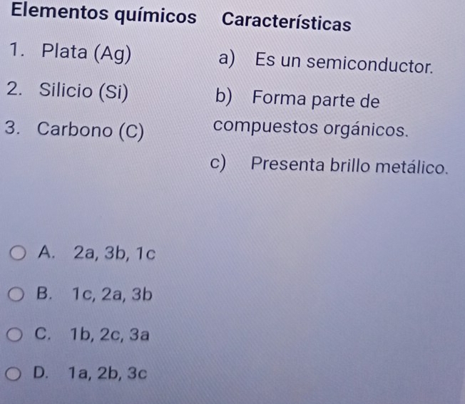 Elementos químicos Características
1. Plata (Ag) a) Es un semiconductor.
2. Silicio (Si) b) Forma parte de
3. Carbono (C) compuestos orgánicos.
c) Presenta brillo metálico.
A. 2a, 3b, 1c
B. 1c, 2a, 3b
C. 1b, 2c, 3a
D. 1a, 2b, 3c