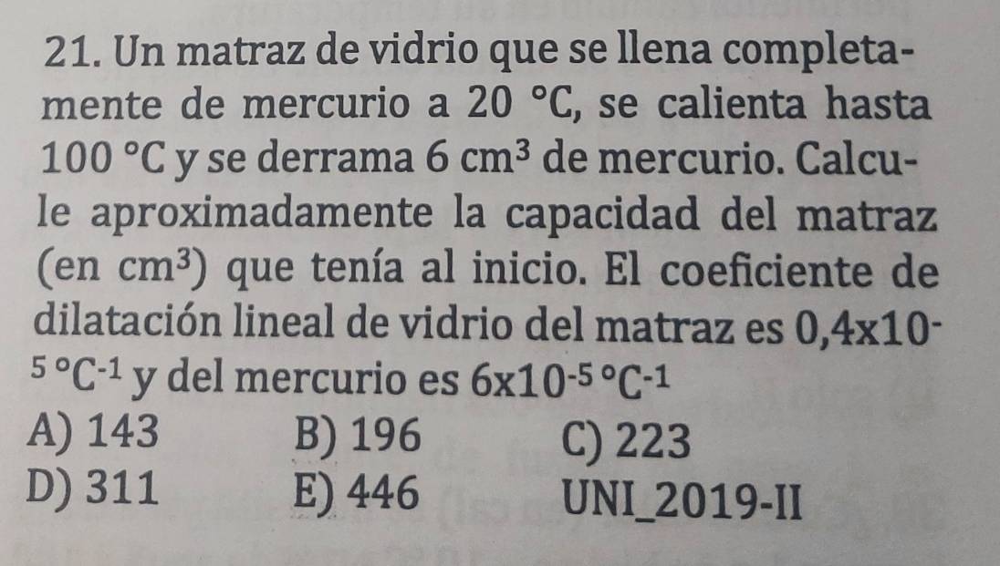 Un matraz de vidrio que se llena completa-
mente de mercurio a 20°C, , se calienta hasta
100°C y se derrama 6cm^3 de mercurio. Calcu-
le aproximadamente la capacidad del matraz
(encm^3) que tenía al inicio. El coeficiente de
dilatación lineal de vidrio del matraz es 0,4xnclose
^5^((circ)C^-1)y del mercurio es 6x10^(-5^circ)C^(-1)
A) 143 B) 196 C) 223
D) 311 E) 446 UNI_2019-II