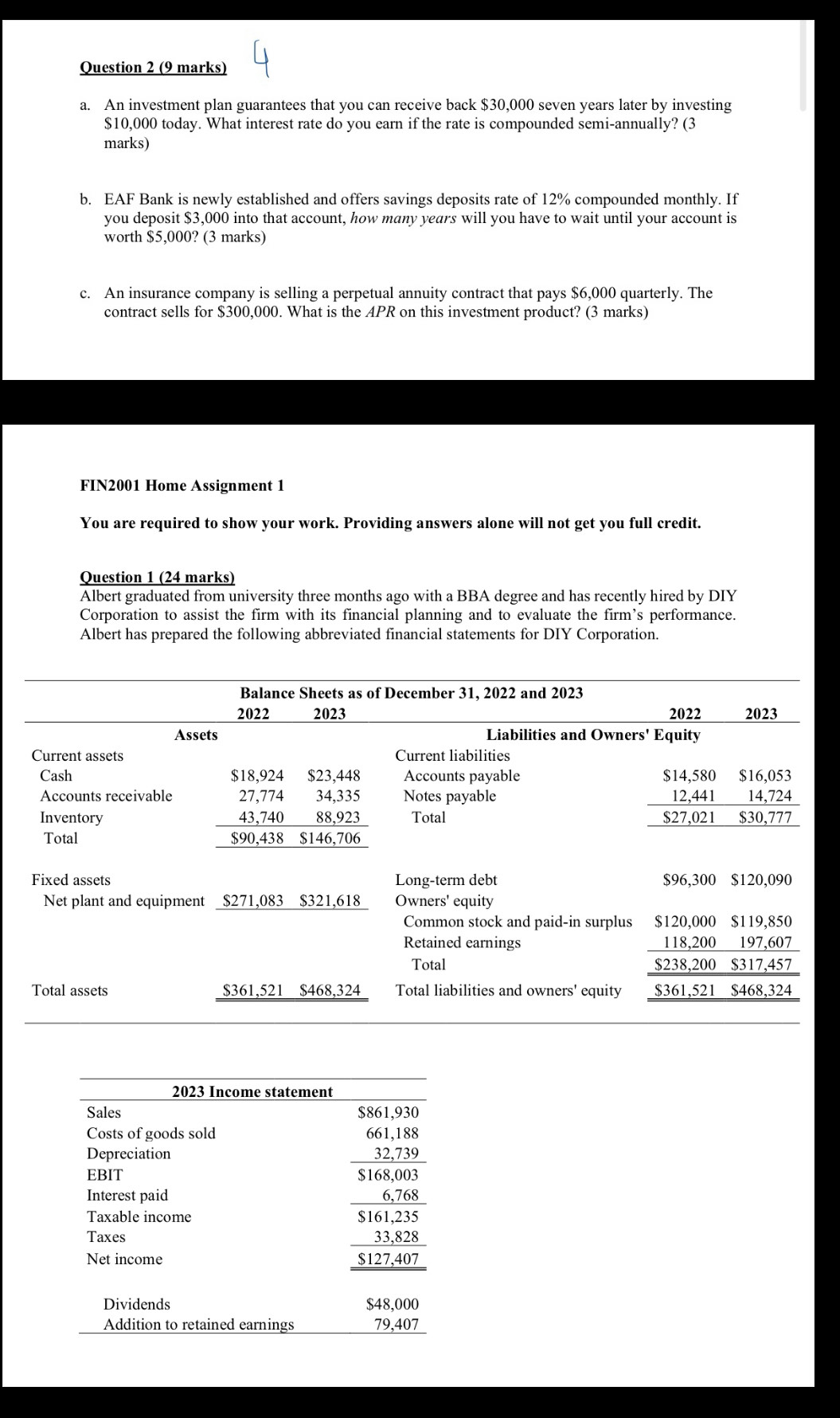 An investment plan guarantees that you can receive back $30,000 seven years later by investing
$10,000 today. What interest rate do you earn if the rate is compounded semi-annually? (3
marks)
b. EAF Bank is newly established and offers savings deposits rate of 12% compounded monthly. If
you deposit $3,000 into that account, how many years will you have to wait until your account is
worth $5,000? (3 marks)
c. An insurance company is selling a perpetual annuity contract that pays $6,000 quarterly. The
contract sells for $300,000. What is the APR on this investment product? (3 marks)
FIN2001 Home Assignment 1
You are required to show your work. Providing answers alone will not get you full credit.
Question 1 (24 marks)
Albert graduated from university three months ago with a BBA degree and has recently hired by DIY
Corporation to assist the firm with its financial planning and to evaluate the firm’s performance.
Albert has prepared the following abbreviated financial statements for DIY Corporation.