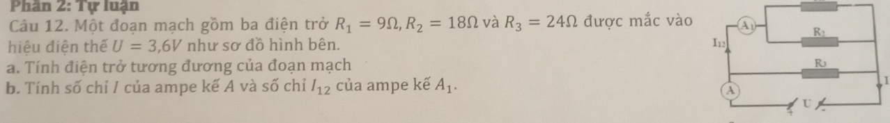 Phân 2: Tự luận
Câu 12. Một đoạn mạch gồm ba điện trở R_1=9Omega ,R_2=18Omega và R_3=24Omega được mắc vào
hiệu điện thế U=3,6V như sơ đồ hình bên. 
a. Tính điện trở tương đương của đoạn mạch 
b. Tính số chỉ I của ampe kế A và số chỉ l_12 của ampe kế A_1.
I