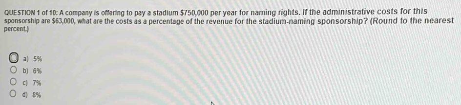 of 10: A company is offering to pay a stadium $750,000 per year for naming rights. If the administrative costs for this
sponsorship are $63,000, what are the costs as a percentage of the revenue for the stadium-naming sponsorship? (Round to the nearest
percent.)
a) 5%
b) 6%
c) 7%
d) 8%