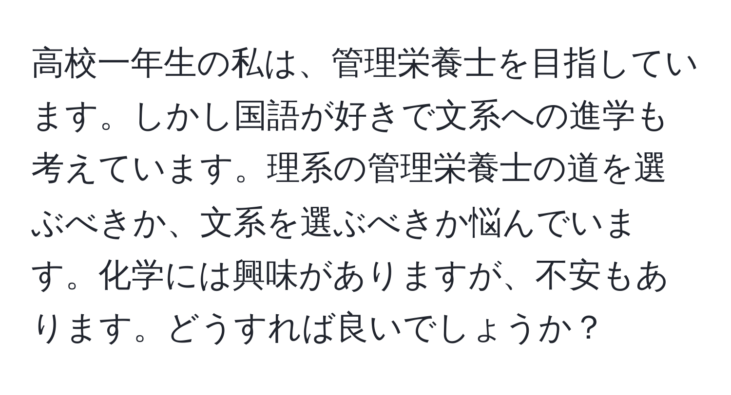 高校一年生の私は、管理栄養士を目指しています。しかし国語が好きで文系への進学も考えています。理系の管理栄養士の道を選ぶべきか、文系を選ぶべきか悩んでいます。化学には興味がありますが、不安もあります。どうすれば良いでしょうか？