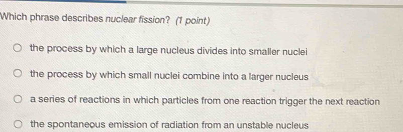 Which phrase describes nuclear fission? (1 point)
the process by which a large nucleus divides into smaller nuclei
the process by which small nuclei combine into a larger nucleus
a series of reactions in which particles from one reaction trigger the next reaction
the spontaneous emission of radiation from an unstable nucleus