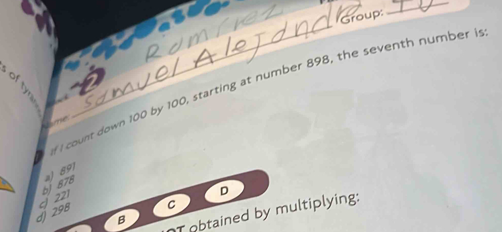 Group:
_
own 100 by 100, starting at number 898, the seventh number is
Jime.
__
b) 878 a) 891
221
D
d) 298
C
B
T obtained by multiplying: