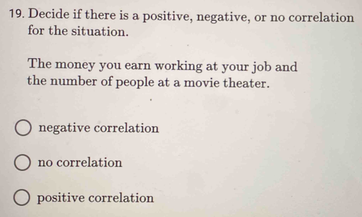 Decide if there is a positive, negative, or no correlation
for the situation.
The money you earn working at your job and
the number of people at a movie theater.
negative correlation
no correlation
positive correlation