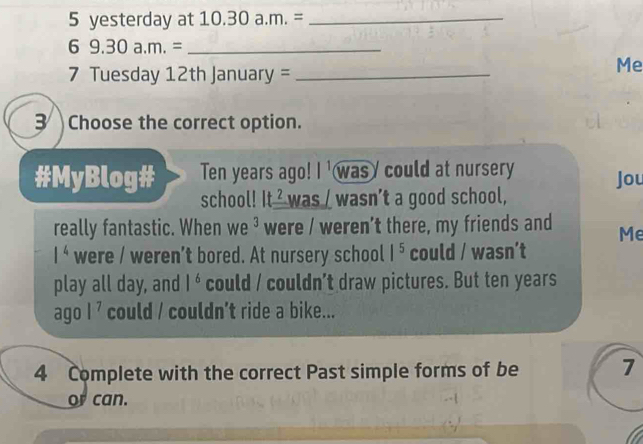 yesterday at 10.30 a .m.= _ 
_ 69.30a.m.=
7 Tuesday 12th January =_ 
Me 
3 Choose the correct option. 
#MyBlog# Ten years ago! l^1 was could at nursery Jou 
school! It^2 was / wasn’t a good school, 
really fantastic. When we^3 were / weren't there, my friends and Me
1^4 were / weren’t bored. At nursery school |^5 could / wasn’t 
play all day, and 1^6 could / couldn’t draw pictures. But ten years
agol^7 could / couldn’t ride a bike... 
4 Complete with the correct Past simple forms of be 7
or can.