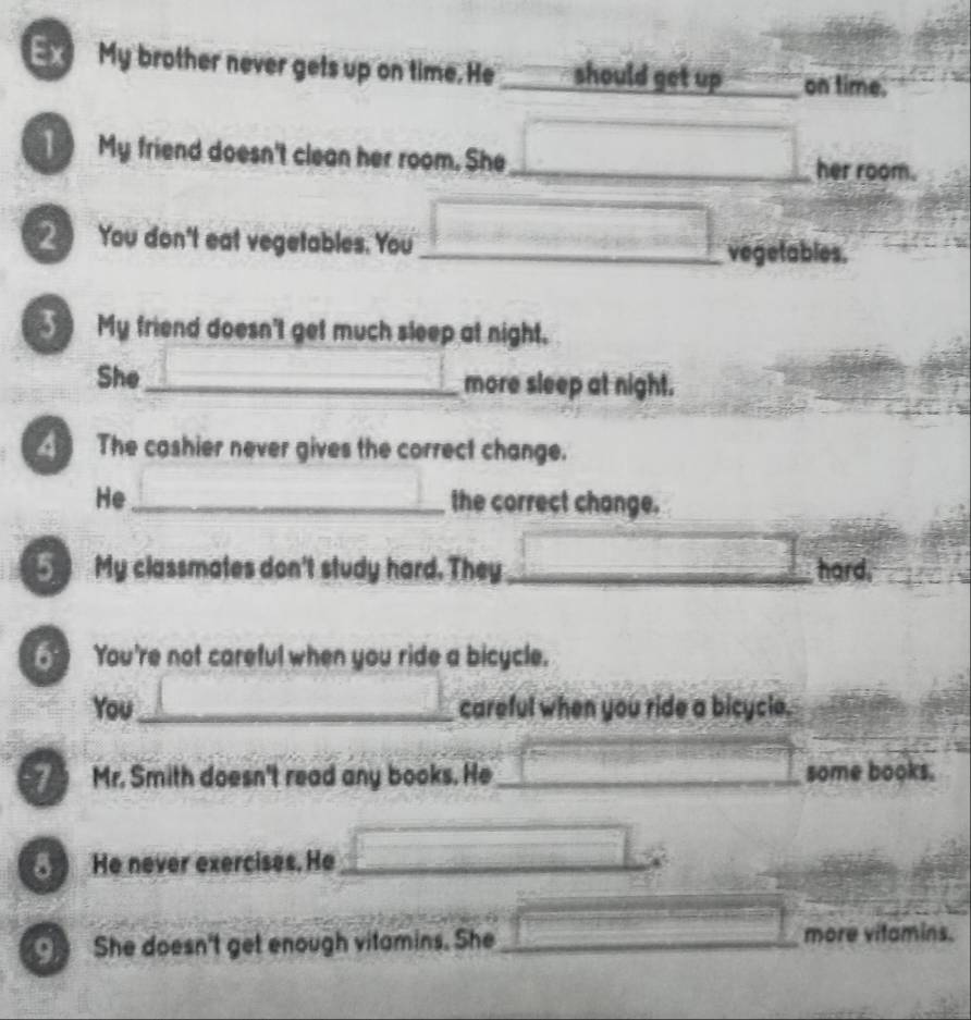 Ex My brother never gets up on time. He _should get up _on time. 
My friend doesn't clean her room. She_ her room. 
You don't eat vegetables. You_ 
vegetables. 
My friend doesn't get much sleep at night. 
She _more sleep at night. 
The cashier never gives the correct change. 
He_ the correct change. 
My classmates don't study hard. They _hard. 
You're not careful when you ride a bicycle. 
You_ careful when you ride a bicycle. 
Mr. Smith doesn't read any books. He_ some books. 
He never exercises. He_ 
She doesn't get enough vitamins. She _more vitamins.