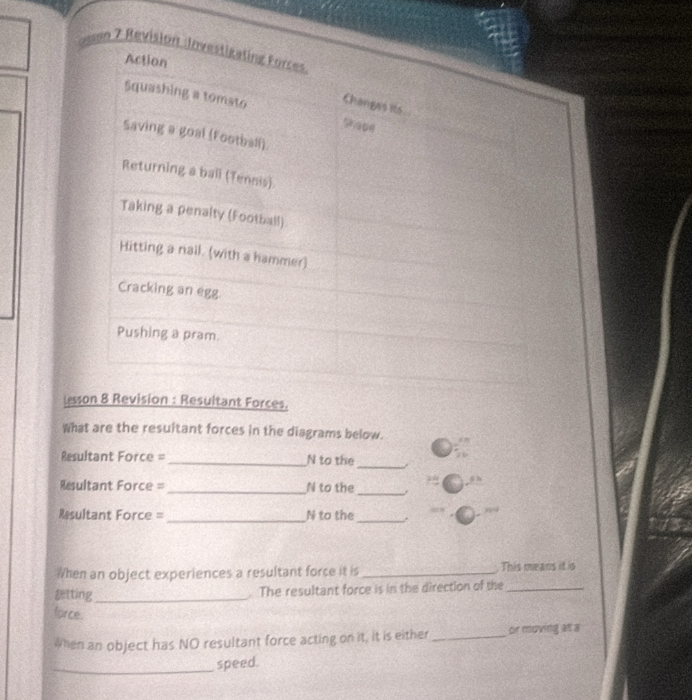 lesson 8 Revision : Resultant Forces. 
What are the resultant forces in the diagrams below. 
Resultant Force =_ N to the_ 
_ 
Resultant Force =_ N to the 
Resultant Force =_ N to the _^ 
When an object experiences a resultant force it is_ This means it is 
getting_ 
. The resultant force is in the direction of the_ 
force. 
When an object has NO resultant force acting on it, it is either_ 
or moving at a 
_speed.